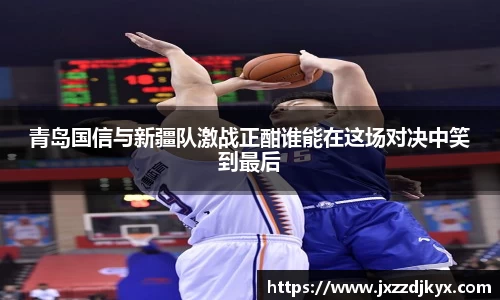 青岛国信与新疆队激战正酣谁能在这场对决中笑到最后